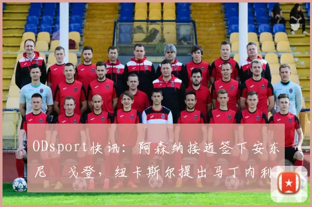 ODsport快讯:阿森纳接近签下安东尼・戈登,纽卡斯尔提出马丁内利交换条件_交易_球员_谈判