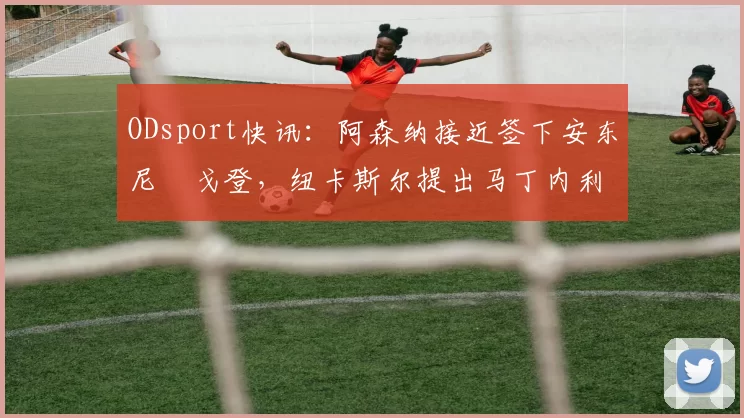 ODsport快讯：阿森纳接近签下安东尼・戈登，纽卡斯尔提出马丁内利交换条件_交易_球员_谈判