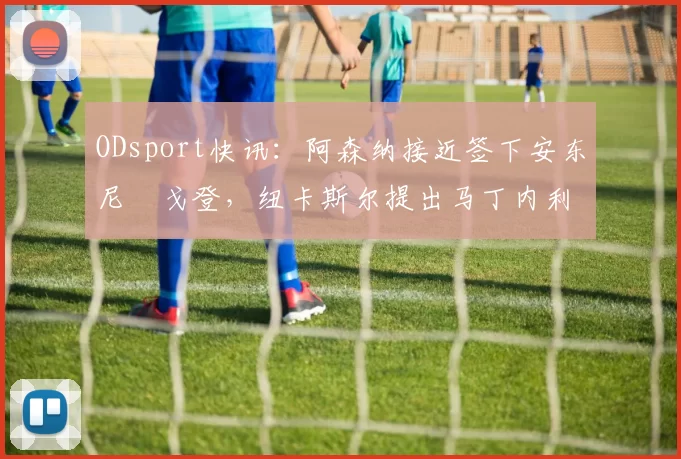ODsport快讯：阿森纳接近签下安东尼・戈登，纽卡斯尔提出马丁内利交换条件_交易_球员_谈判