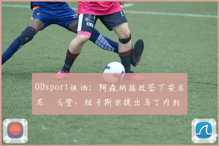 ODsport快讯:阿森纳接近签下安东尼・戈登,纽卡斯尔提出马丁内利交换条件_交易_球员_谈判