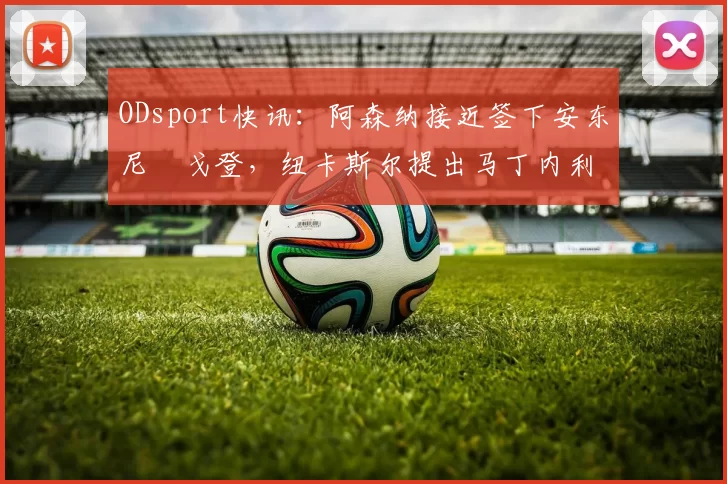 ODsport快讯：阿森纳接近签下安东尼・戈登，纽卡斯尔提出马丁内利交换条件_交易_球员_谈判