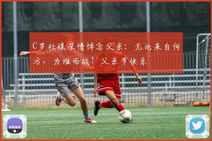 C罗社媒深情悼念父亲:无论来自何方,为谁而战!父亲节快乐️