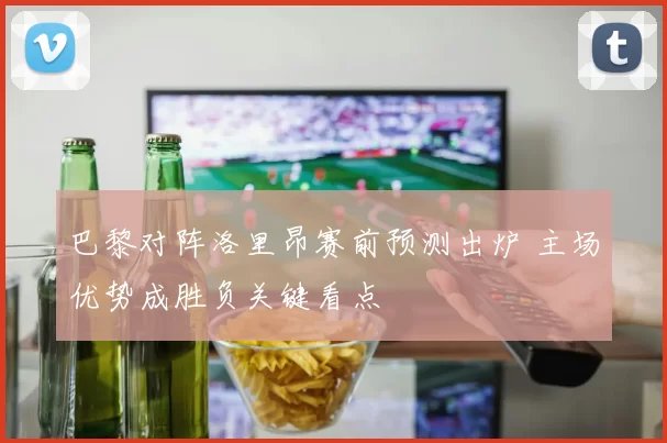 巴黎对阵洛里昂赛前预测出炉 主场优势成胜负关键看点