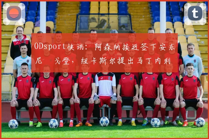 ODsport快讯:阿森纳接近签下安东尼・戈登,纽卡斯尔提出马丁内利交换条件_交易_球员_谈判
