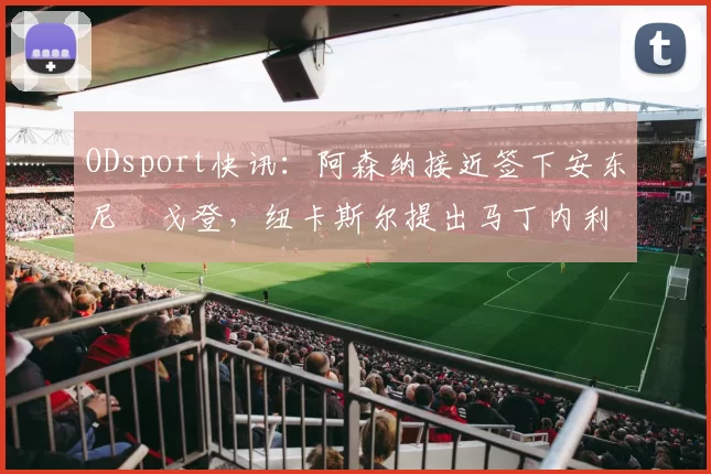 ODsport快讯：阿森纳接近签下安东尼・戈登，纽卡斯尔提出马丁内利交换条件_交易_球员_谈判