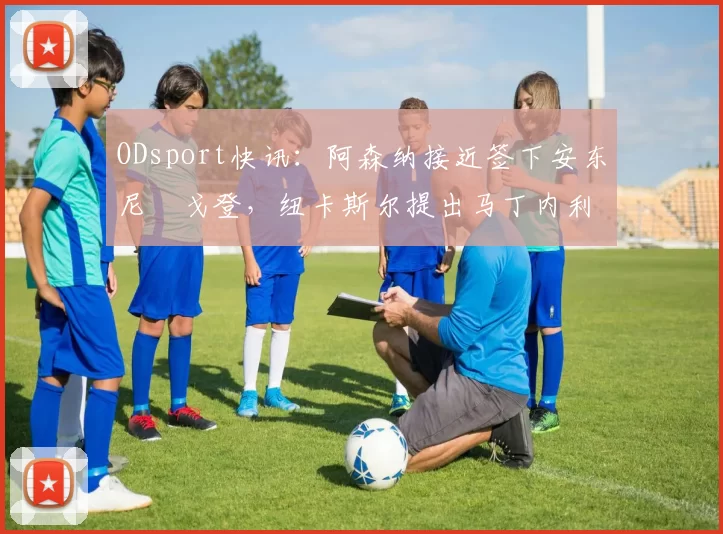 ODsport快讯：阿森纳接近签下安东尼・戈登，纽卡斯尔提出马丁内利交换条件_交易_球员_谈判