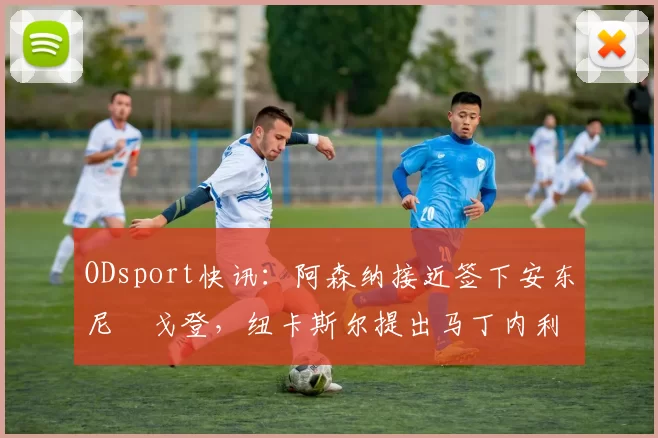 ODsport快讯：阿森纳接近签下安东尼・戈登，纽卡斯尔提出马丁内利交换条件_交易_球员_谈判