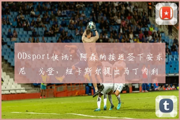 ODsport快讯：阿森纳接近签下安东尼・戈登，纽卡斯尔提出马丁内利交换条件_交易_球员_谈判