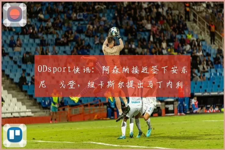 ODsport快讯：阿森纳接近签下安东尼・戈登，纽卡斯尔提出马丁内利交换条件_交易_球员_谈判