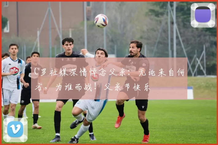 C罗社媒深情悼念父亲:无论来自何方,为谁而战!父亲节快乐️