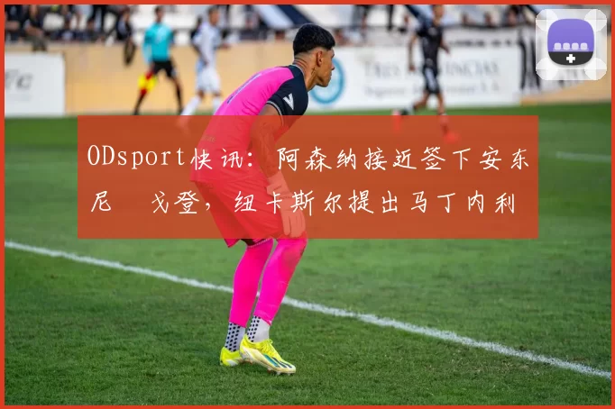 ODsport快讯:阿森纳接近签下安东尼・戈登,纽卡斯尔提出马丁内利交换条件_交易_球员_谈判
