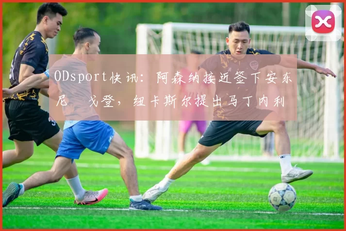 ODsport快讯:阿森纳接近签下安东尼・戈登,纽卡斯尔提出马丁内利交换条件_交易_球员_谈判