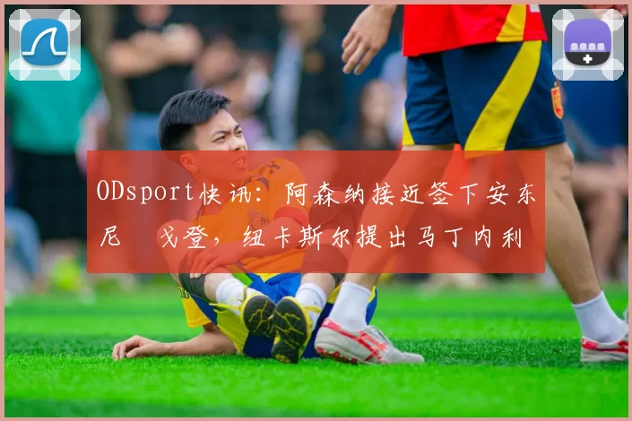 ODsport快讯：阿森纳接近签下安东尼・戈登，纽卡斯尔提出马丁内利交换条件_交易_球员_谈判