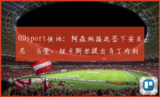 ODsport快讯：阿森纳接近签下安东尼・戈登，纽卡斯尔提出马丁内利交换条件_交易_球员_谈判
