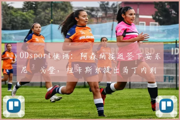 ODsport快讯:阿森纳接近签下安东尼・戈登,纽卡斯尔提出马丁内利交换条件_交易_球员_谈判