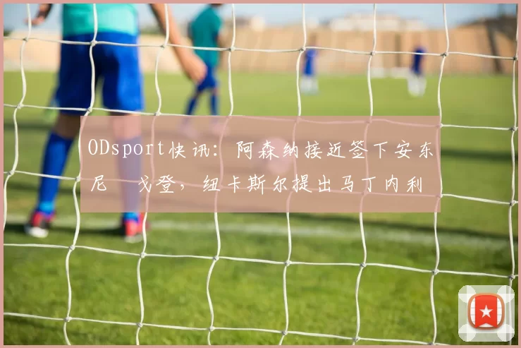 ODsport快讯：阿森纳接近签下安东尼・戈登，纽卡斯尔提出马丁内利交换条件_交易_球员_谈判