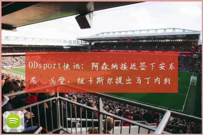 ODsport快讯：阿森纳接近签下安东尼・戈登，纽卡斯尔提出马丁内利交换条件_交易_球员_谈判