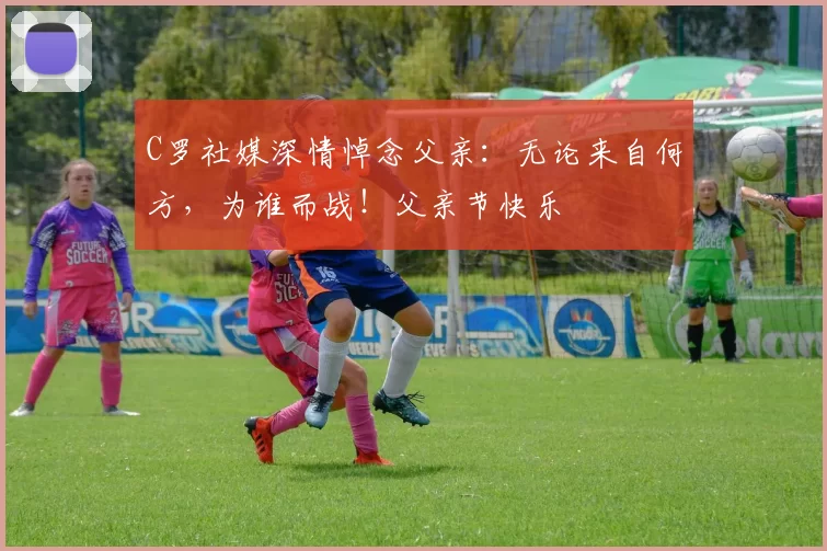 C罗社媒深情悼念父亲:无论来自何方,为谁而战!父亲节快乐️