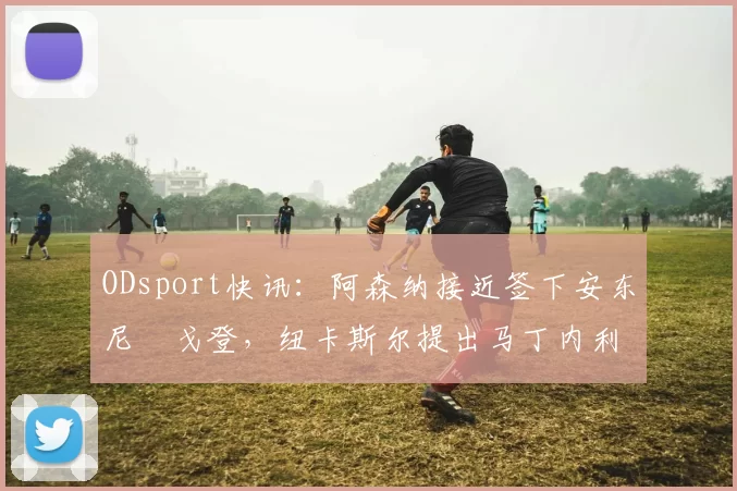 ODsport快讯:阿森纳接近签下安东尼・戈登,纽卡斯尔提出马丁内利交换条件_交易_球员_谈判
