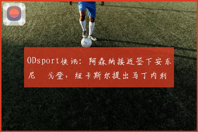 ODsport快讯：阿森纳接近签下安东尼・戈登，纽卡斯尔提出马丁内利交换条件_交易_球员_谈判
