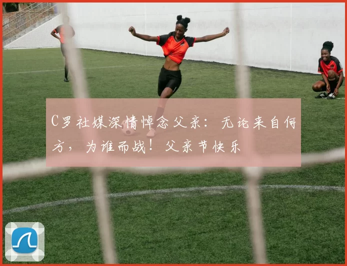 C罗社媒深情悼念父亲:无论来自何方,为谁而战!父亲节快乐️