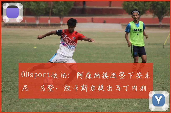 ODsport快讯:阿森纳接近签下安东尼・戈登,纽卡斯尔提出马丁内利交换条件_交易_球员_谈判