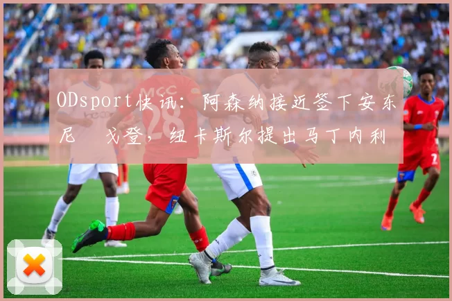 ODsport快讯:阿森纳接近签下安东尼・戈登,纽卡斯尔提出马丁内利交换条件_交易_球员_谈判