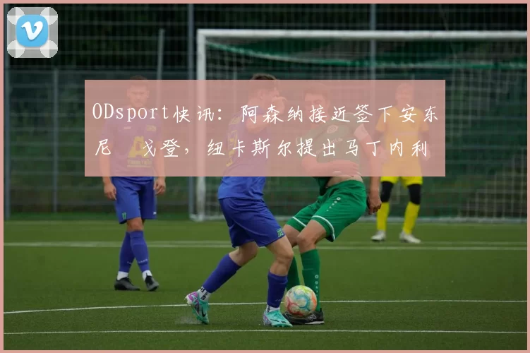 ODsport快讯：阿森纳接近签下安东尼・戈登，纽卡斯尔提出马丁内利交换条件_交易_球员_谈判