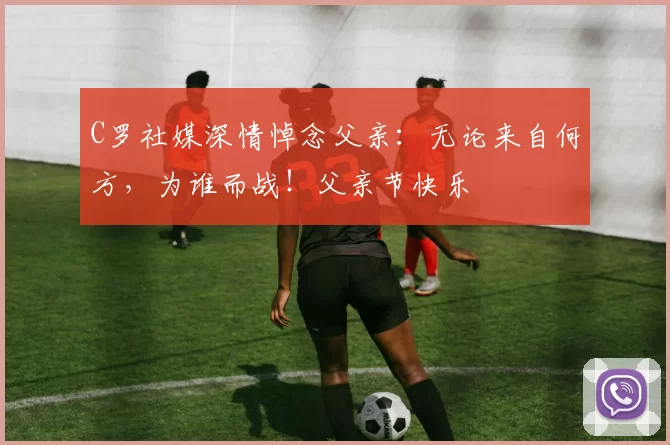 C罗社媒深情悼念父亲：无论来自何方，为谁而战！父亲节快乐️