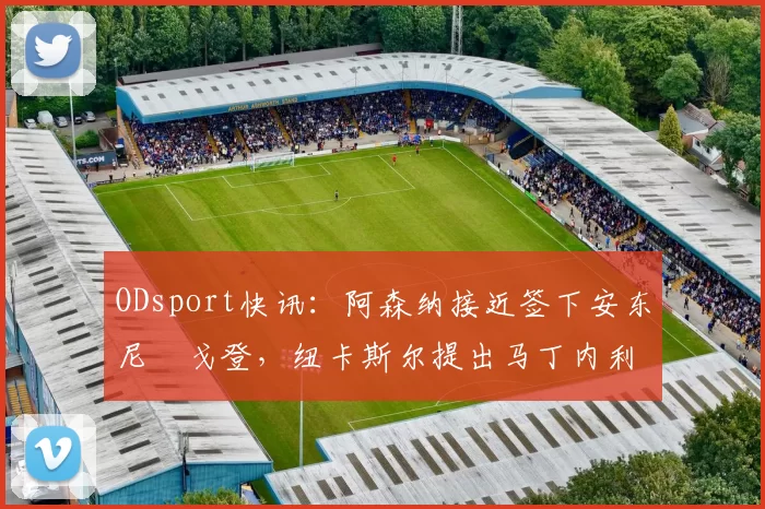 ODsport快讯:阿森纳接近签下安东尼・戈登,纽卡斯尔提出马丁内利交换条件_交易_球员_谈判