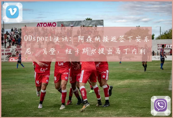 ODsport快讯:阿森纳接近签下安东尼・戈登,纽卡斯尔提出马丁内利交换条件_交易_球员_谈判