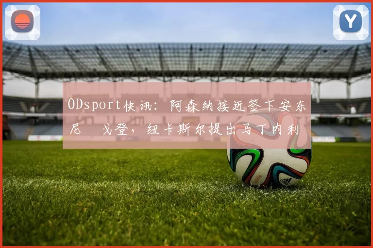 ODsport快讯：阿森纳接近签下安东尼・戈登，纽卡斯尔提出马丁内利交换条件_交易_球员_谈判
