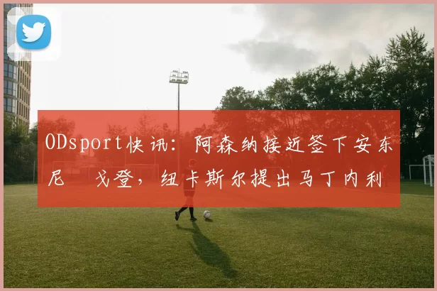 ODsport快讯：阿森纳接近签下安东尼・戈登，纽卡斯尔提出马丁内利交换条件_交易_球员_谈判