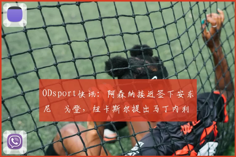 ODsport快讯：阿森纳接近签下安东尼・戈登，纽卡斯尔提出马丁内利交换条件_交易_球员_谈判