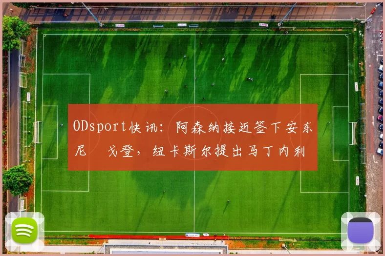ODsport快讯：阿森纳接近签下安东尼・戈登，纽卡斯尔提出马丁内利交换条件_交易_球员_谈判