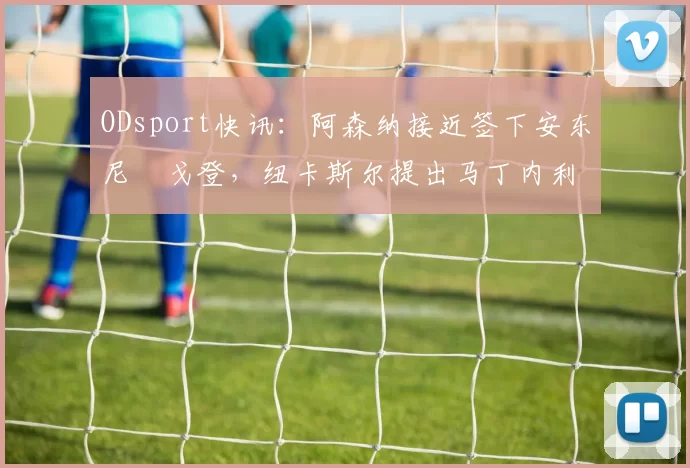 ODsport快讯：阿森纳接近签下安东尼・戈登，纽卡斯尔提出马丁内利交换条件_交易_球员_谈判