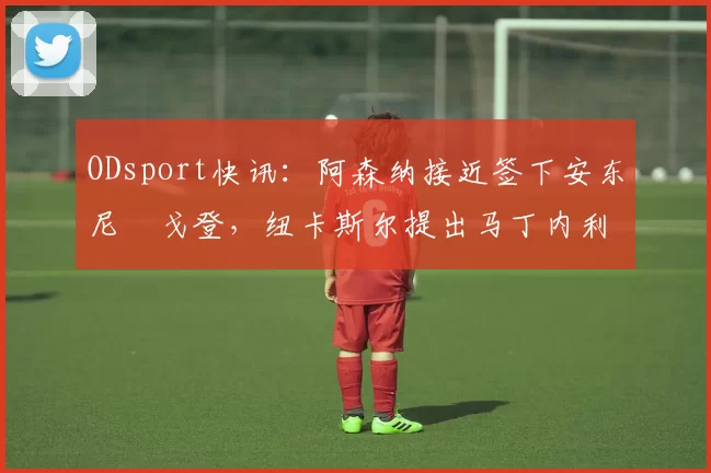 ODsport快讯：阿森纳接近签下安东尼・戈登，纽卡斯尔提出马丁内利交换条件_交易_球员_谈判