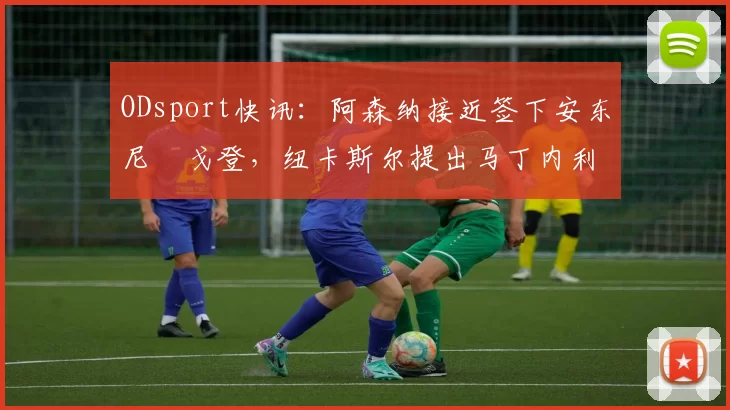 ODsport快讯：阿森纳接近签下安东尼・戈登，纽卡斯尔提出马丁内利交换条件_交易_球员_谈判