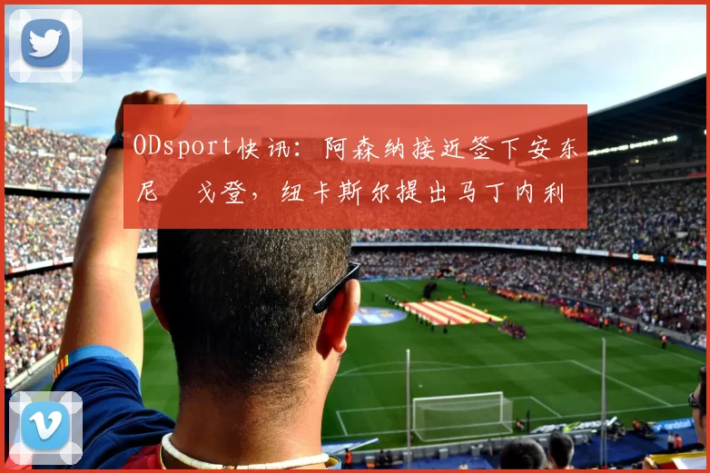 ODsport快讯：阿森纳接近签下安东尼・戈登，纽卡斯尔提出马丁内利交换条件_交易_球员_谈判