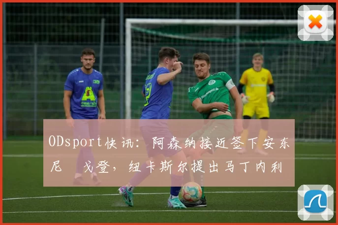 ODsport快讯:阿森纳接近签下安东尼・戈登,纽卡斯尔提出马丁内利交换条件_交易_球员_谈判