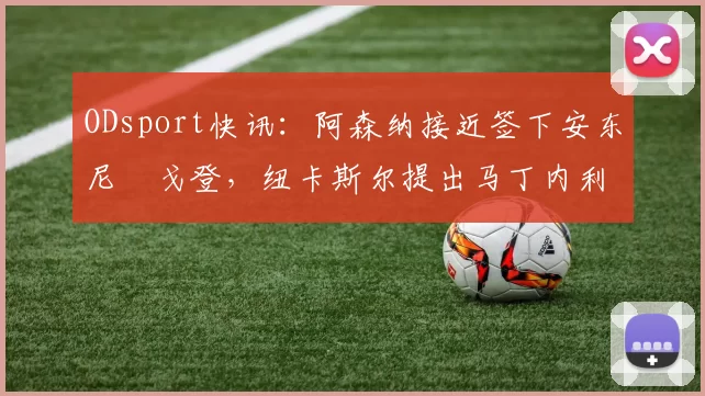 ODsport快讯:阿森纳接近签下安东尼・戈登,纽卡斯尔提出马丁内利交换条件_交易_球员_谈判