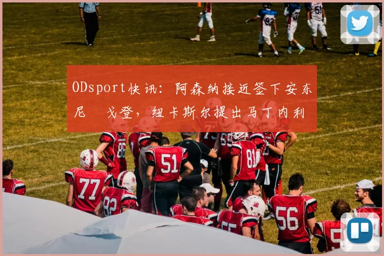 ODsport快讯：阿森纳接近签下安东尼・戈登，纽卡斯尔提出马丁内利交换条件_交易_球员_谈判