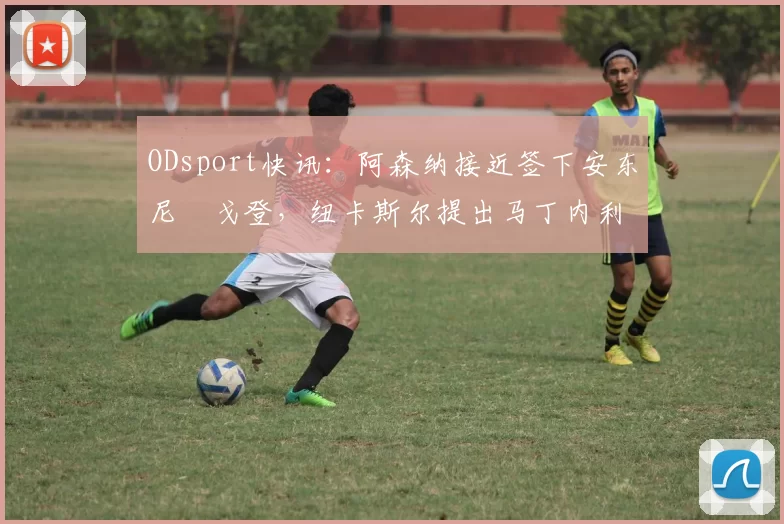 ODsport快讯:阿森纳接近签下安东尼・戈登,纽卡斯尔提出马丁内利交换条件_交易_球员_谈判