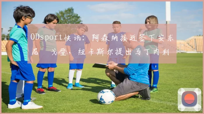 ODsport快讯:阿森纳接近签下安东尼・戈登,纽卡斯尔提出马丁内利交换条件_交易_球员_谈判