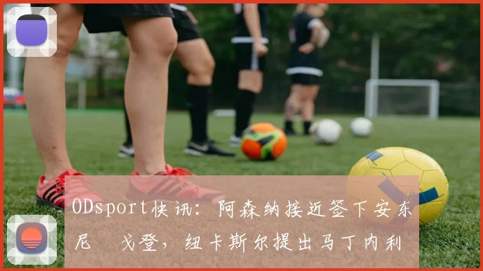 ODsport快讯：阿森纳接近签下安东尼・戈登，纽卡斯尔提出马丁内利交换条件_交易_球员_谈判