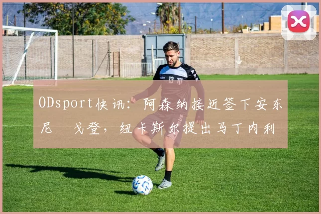 ODsport快讯:阿森纳接近签下安东尼・戈登,纽卡斯尔提出马丁内利交换条件_交易_球员_谈判