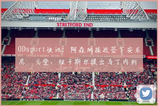ODsport快讯：阿森纳接近签下安东尼・戈登，纽卡斯尔提出马丁内利交换条件_交易_球员_谈判