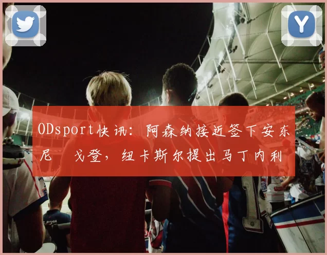 ODsport快讯：阿森纳接近签下安东尼・戈登，纽卡斯尔提出马丁内利交换条件_交易_球员_谈判