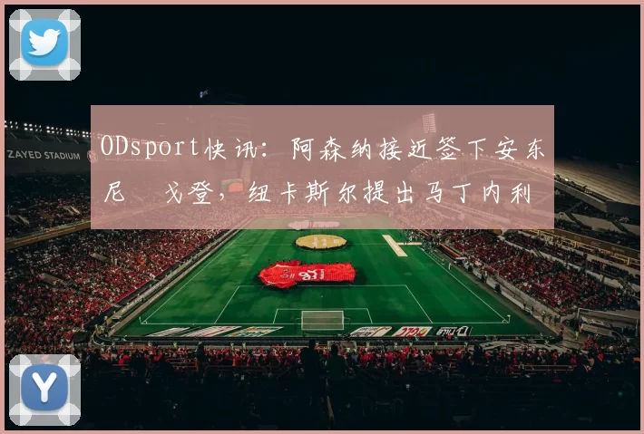 ODsport快讯:阿森纳接近签下安东尼・戈登,纽卡斯尔提出马丁内利交换条件_交易_球员_谈判
