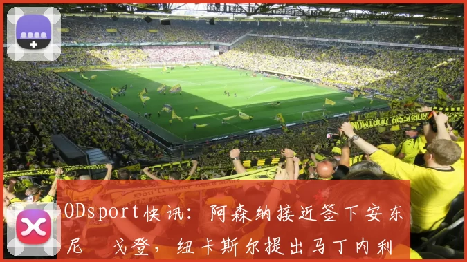 ODsport快讯:阿森纳接近签下安东尼・戈登,纽卡斯尔提出马丁内利交换条件_交易_球员_谈判